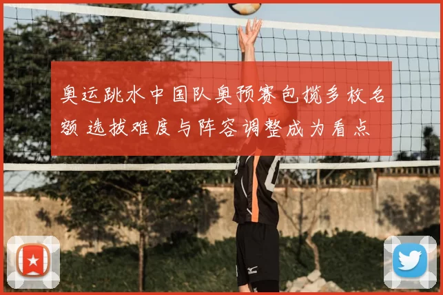 奥运跳水中国队奥预赛包揽多枚名额 选拔难度与阵容调整成为看点