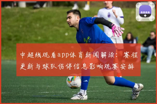 中超线观看app体育新闻解读：赛程更新与球队伤停信息影响观赛安排