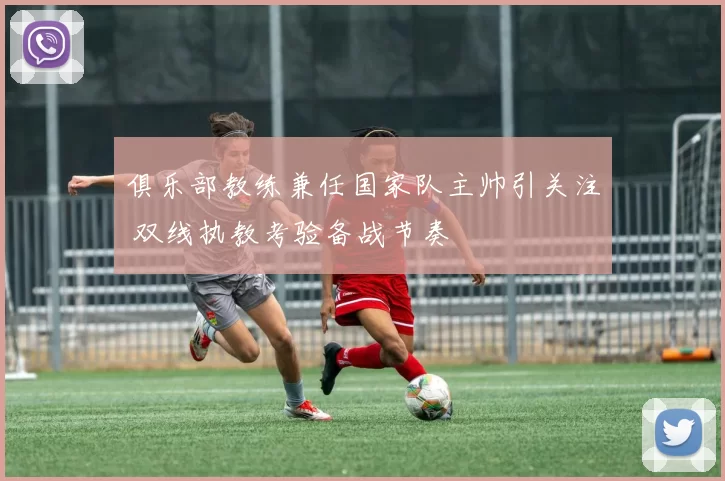 俱乐部教练兼任国家队主帅引关注 双线执教考验备战节奏