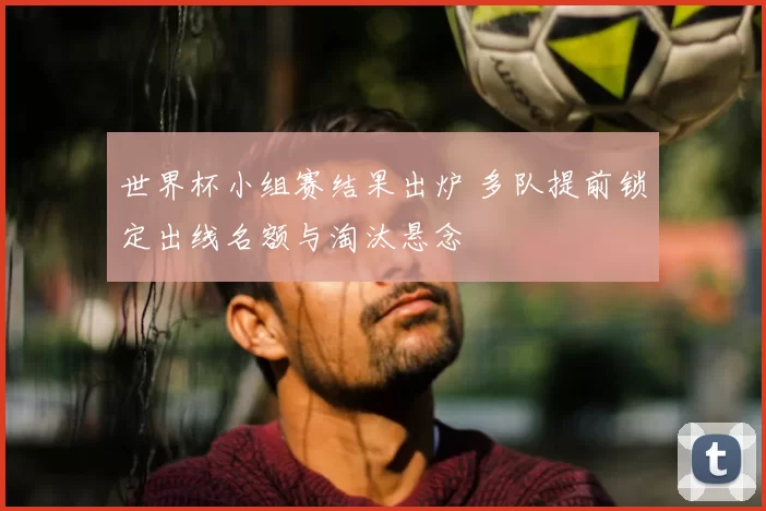 世界杯小组赛结果出炉 多队提前锁定出线名额与淘汰悬念