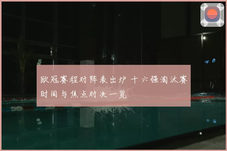 欧冠赛程对阵表出炉 十六强淘汰赛时间与焦点对决一览