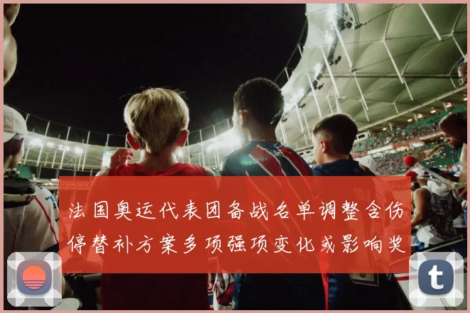 法国奥运代表团备战名单调整含伤停替补方案多项强项变化或影响奖牌分配
