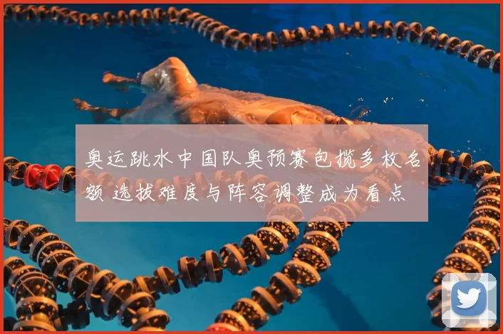 奥运跳水中国队奥预赛包揽多枚名额 选拔难度与阵容调整成为看点