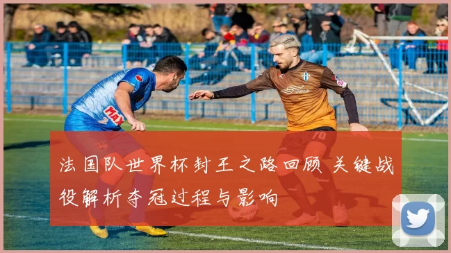 法国队世界杯封王之路回顾 关键战役解析夺冠过程与影响