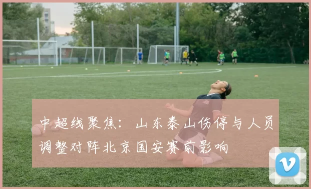 中超线聚焦：山东泰山伤停与人员调整对阵北京国安赛前影响