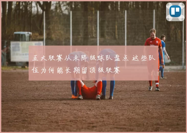 五大联赛从未降级球队盘点 这些队伍为何能长期留顶级联赛