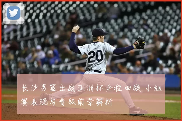 长沙男篮出战亚洲杯全程回顾 小组赛表现与晋级前景解析