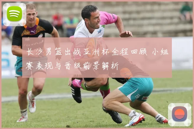 长沙男篮出战亚洲杯全程回顾 小组赛表现与晋级前景解析