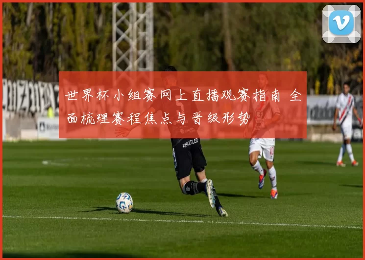 世界杯小组赛网上直播观赛指南 全面梳理赛程焦点与晋级形势