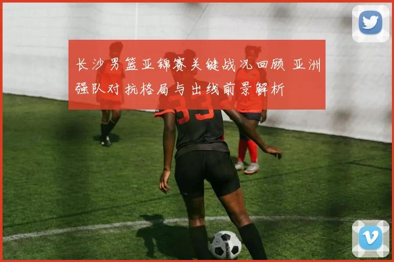 长沙男篮亚锦赛关键战况回顾 亚洲强队对抗格局与出线前景解析