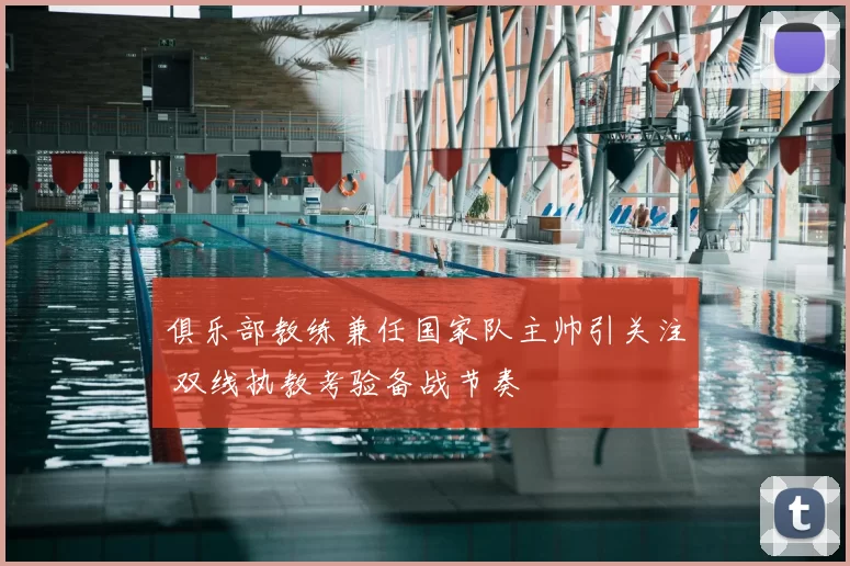 俱乐部教练兼任国家队主帅引关注 双线执教考验备战节奏