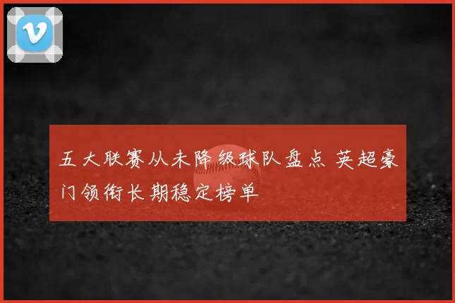 五大联赛从未降级球队盘点 英超豪门领衔长期稳定榜单