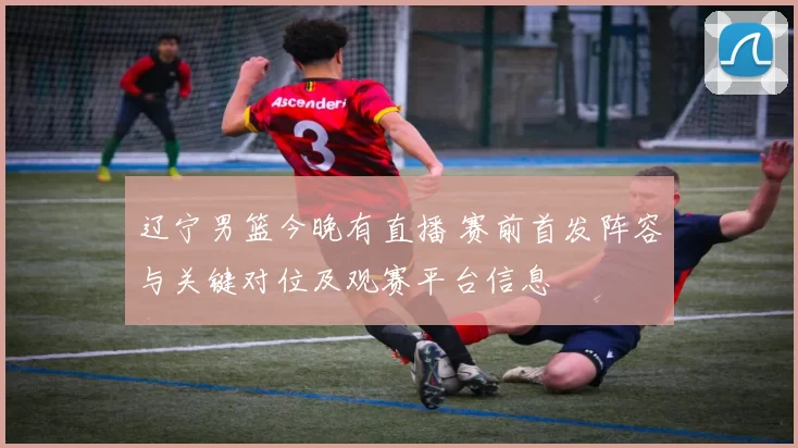 辽宁男篮今晚有直播 赛前首发阵容与关键对位及观赛平台信息