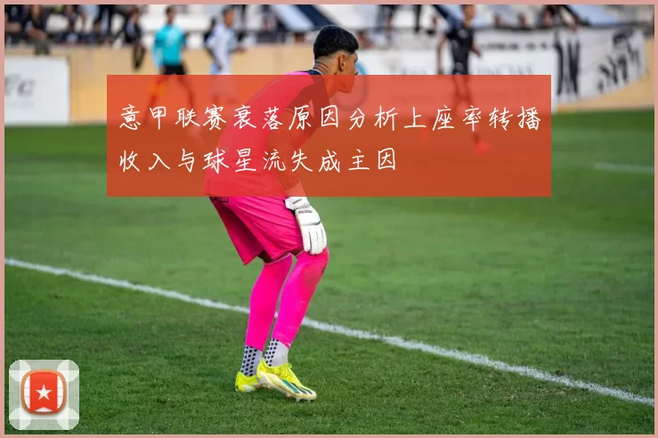 意甲联赛衰落原因分析上座率转播收入与球星流失成主因