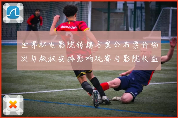 世界杯电影院转播方案公布票价场次与版权安排影响观赛与影院收益