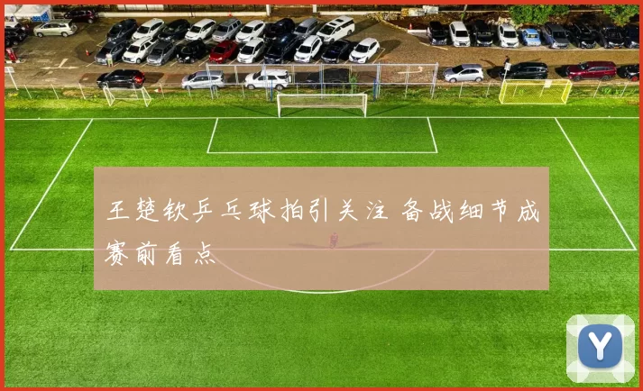 王楚钦乒乓球拍引关注 备战细节成赛前看点