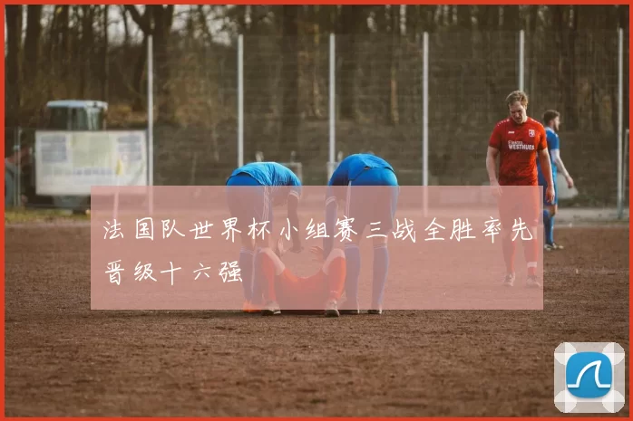 法国队世界杯小组赛三战全胜率先晋级十六强