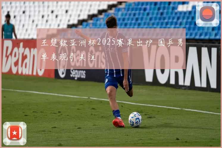 王楚钦亚洲杯2025赛果出炉 国乒男单表现引关注