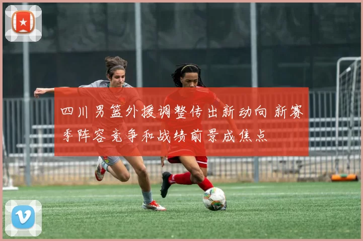 四川男篮外援调整传出新动向 新赛季阵容竞争和战绩前景成焦点