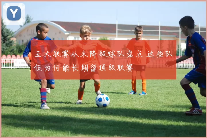 五大联赛从未降级球队盘点 这些队伍为何能长期留顶级联赛