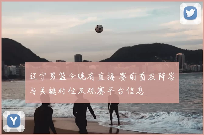 辽宁男篮今晚有直播 赛前首发阵容与关键对位及观赛平台信息