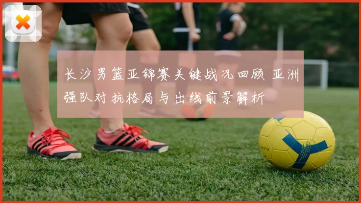 长沙男篮亚锦赛关键战况回顾 亚洲强队对抗格局与出线前景解析