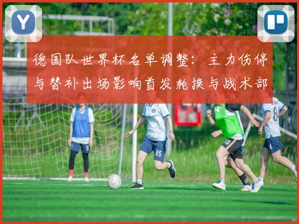 德国队世界杯名单调整：主力伤停与替补出场影响首发轮换与战术部署