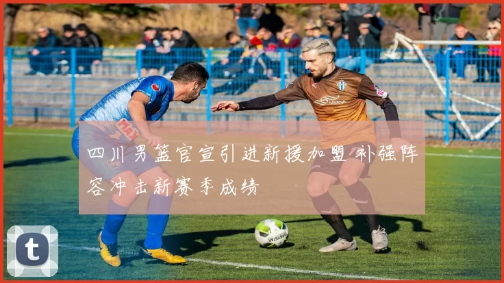 四川男篮官宣引进新援加盟 补强阵容冲击新赛季成绩