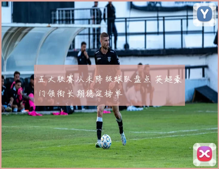 五大联赛从未降级球队盘点 英超豪门领衔长期稳定榜单