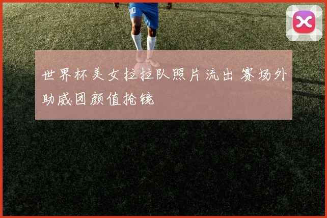 世界杯美女拉拉队照片流出 赛场外助威团颜值抢镜