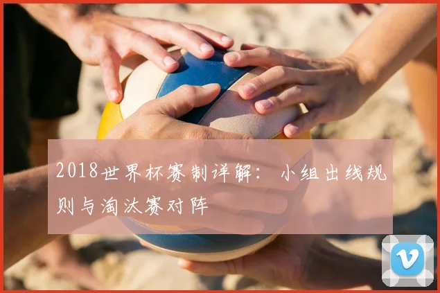 2018世界杯赛制详解:小组出线规则与淘汰赛对阵