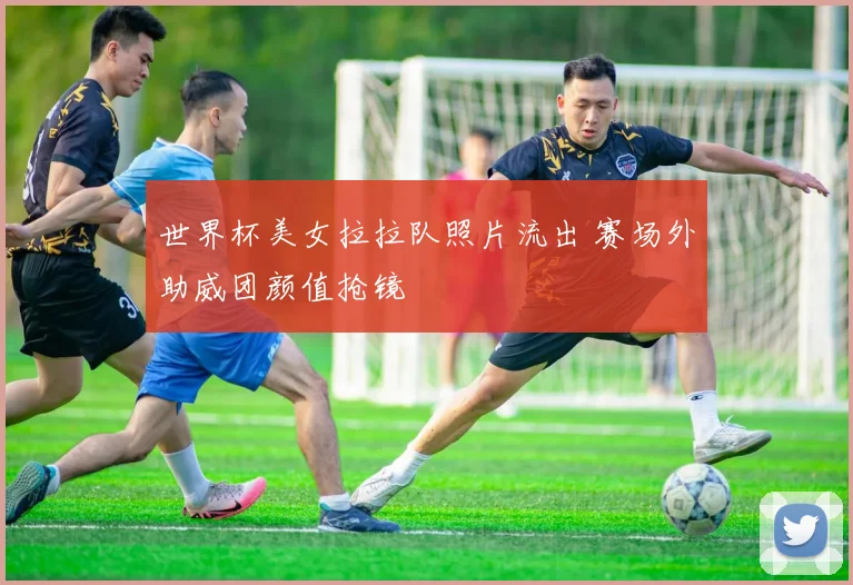 世界杯美女拉拉队照片流出 赛场外助威团颜值抢镜