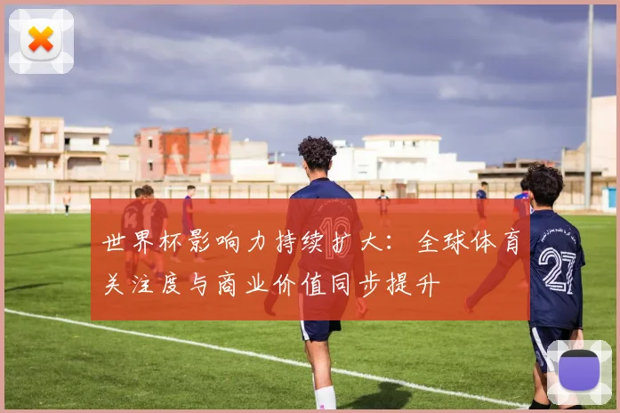 世界杯影响力持续扩大:全球体育关注度与商业价值同步提升