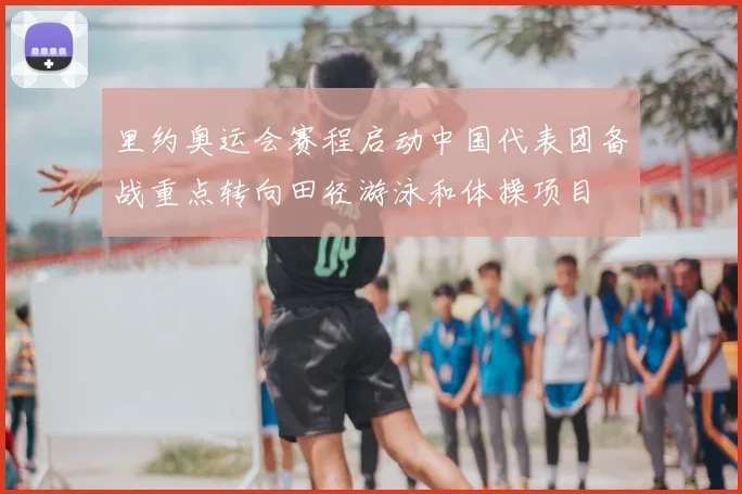 里约奥运会赛程启动中国代表团备战重点转向田径游泳和体操项目
