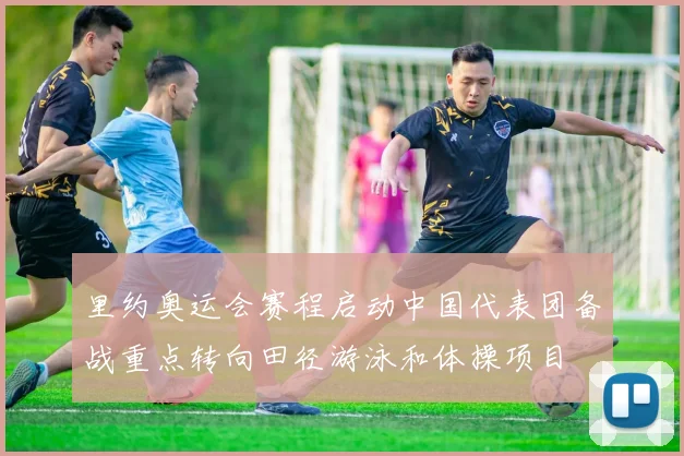 里约奥运会赛程启动中国代表团备战重点转向田径游泳和体操项目